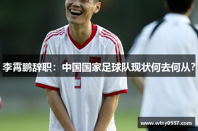 李霄鹏辞职：中国国家足球队现状何去何从？