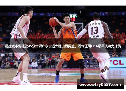 易建联本场狂砍45分带领广东宏远大胜山西男篮，霸气证明CBA最具统治力球员